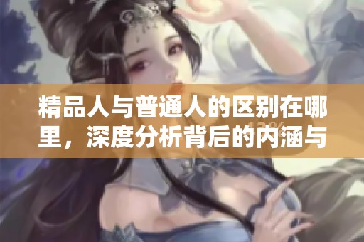 精品人与普通人的区别在哪里，深度分析背后的内涵与价值