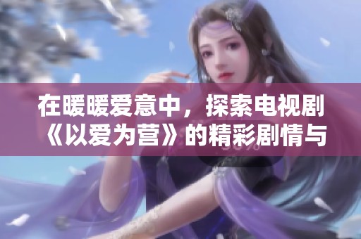 在暖暖爱意中，探索电视剧《以爱为营》的精彩剧情与角色魅力