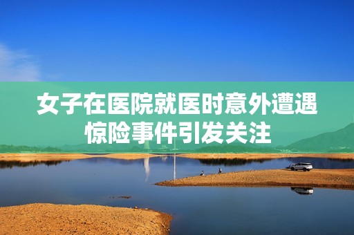 女子在医院就医时意外遭遇惊险事件引发关注