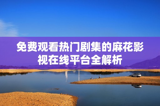 免费观看热门剧集的麻花影视在线平台全解析