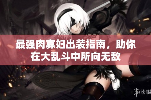 最强肉寡妇出装指南，助你在大乱斗中所向无敌