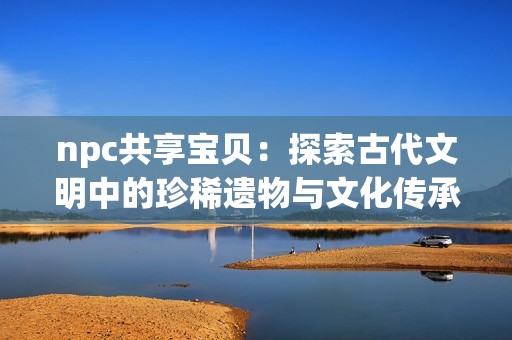 npc共享宝贝：探索古代文明中的珍稀遗物与文化传承