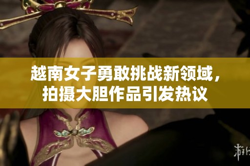 越南女子勇敢挑战新领域，拍摄大胆作品引发热议