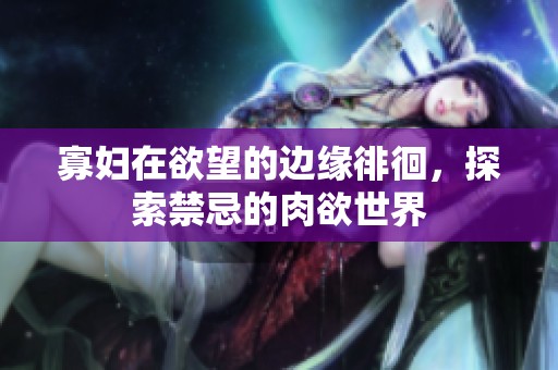 寡妇在欲望的边缘徘徊，探索禁忌的肉欲世界