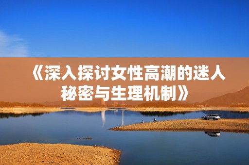 《深入探讨女性高潮的迷人秘密与生理机制》