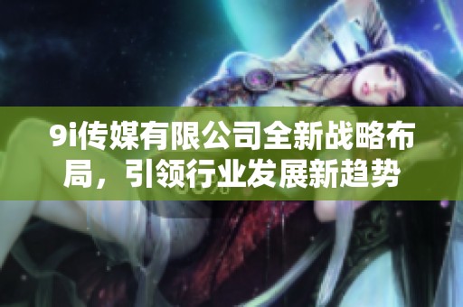 9i传媒有限公司全新战略布局，引领行业发展新趋势