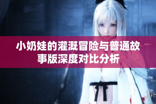 小奶娃的灌溉冒险与普通故事版深度对比分析