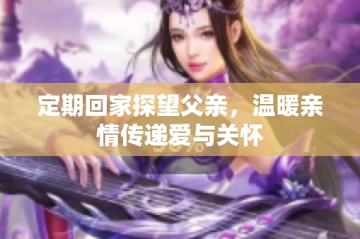 定期回家探望父亲，温暖亲情传递爱与关怀