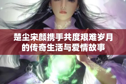 楚尘宋颜携手共度艰难岁月的传奇生活与爱情故事