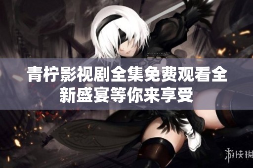 青柠影视剧全集免费观看全新盛宴等你来享受