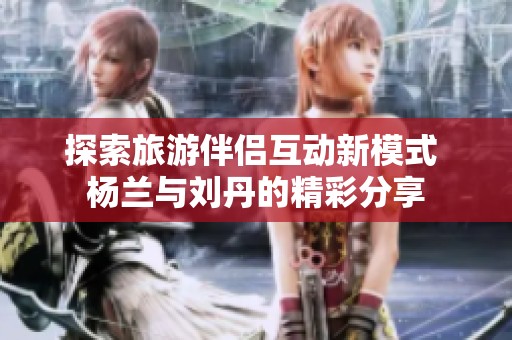 探索旅游伴侣互动新模式 杨兰与刘丹的精彩分享