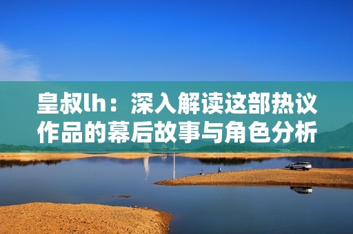 皇叔lh：深入解读这部热议作品的幕后故事与角色分析