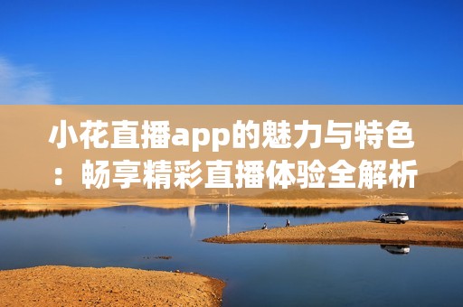 小花直播app的魅力与特色：畅享精彩直播体验全解析