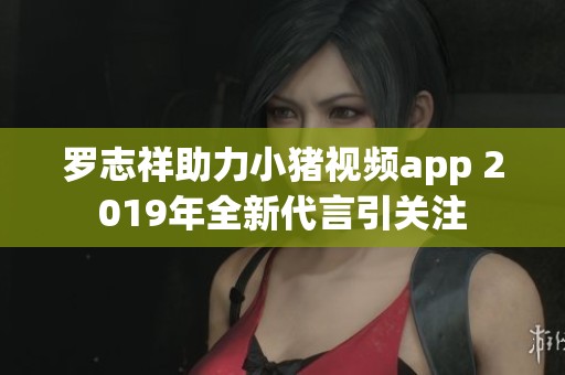 罗志祥助力小猪视频app 2019年全新代言引关注