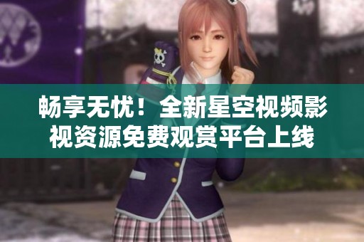 畅享无忧！全新星空视频影视资源免费观赏平台上线