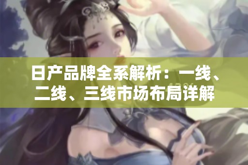 日产品牌全系解析：一线、二线、三线市场布局详解