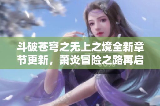 斗破苍穹之无上之境全新章节更新，萧炎冒险之路再启航
