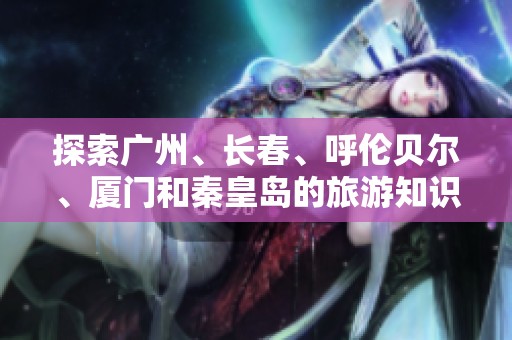 探索广州、长春、呼伦贝尔、厦门和秦皇岛的旅游知识问答合集