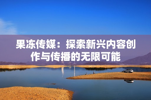 果冻传媒：探索新兴内容创作与传播的无限可能