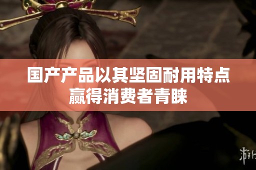 国产产品以其坚固耐用特点赢得消费者青睐