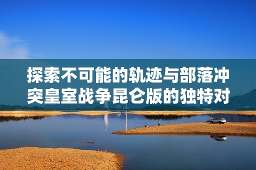 探索不可能的轨迹与部落冲突皇室战争昆仑版的独特对决