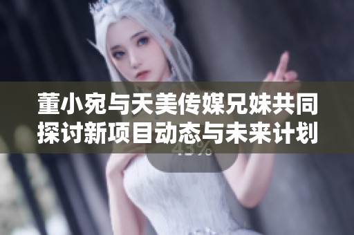 董小宛与天美传媒兄妹共同探讨新项目动态与未来计划