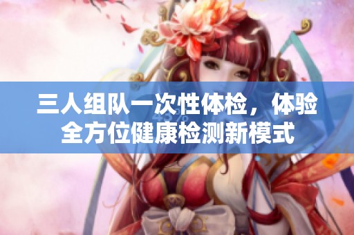 三人组队一次性体检，体验全方位健康检测新模式
