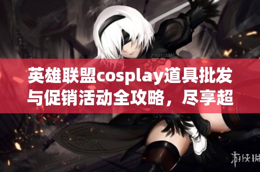 英雄联盟cosplay道具批发与促销活动全攻略，尽享超值折扣