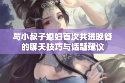 与小叔子媳妇首次共进晚餐的聊天技巧与话题建议