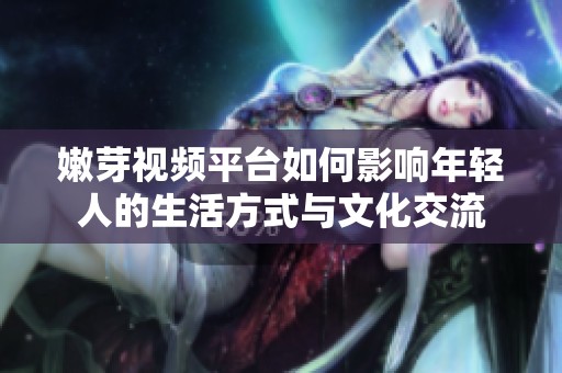 嫩芽视频平台如何影响年轻人的生活方式与文化交流