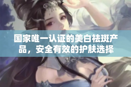 国家唯一认证的美白祛斑产品，安全有效的护肤选择