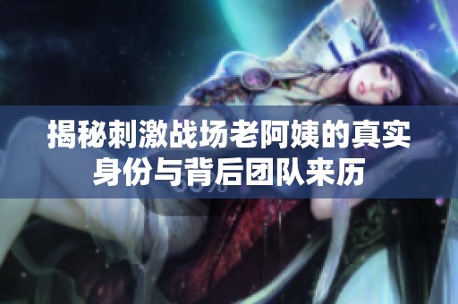 揭秘刺激战场老阿姨的真实身份与背后团队来历