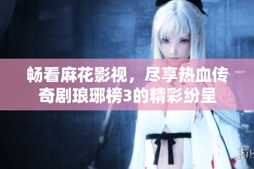 畅看麻花影视，尽享热血传奇剧琅琊榜3的精彩纷呈
