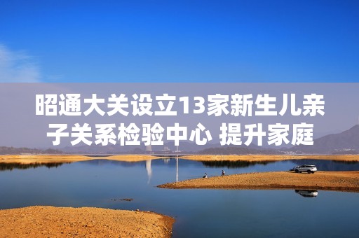 昭通大关设立13家新生儿亲子关系检验中心 提升家庭亲情保障服务