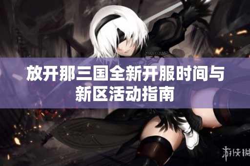 放开那三国全新开服时间与新区活动指南