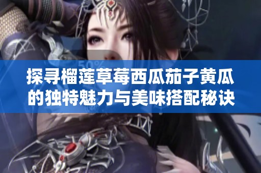 探寻榴莲草莓西瓜茄子黄瓜的独特魅力与美味搭配秘诀