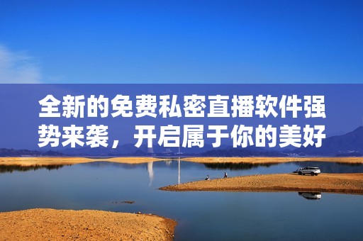全新的免费私密直播软件强势来袭，开启属于你的美好时光