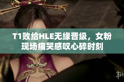 T1败给HLE无缘晋级，女粉现场痛哭感叹心碎时刻