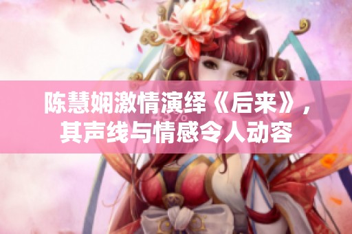陈慧娴激情演绎《后来》，其声线与情感令人动容