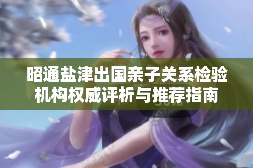 昭通盐津出国亲子关系检验机构权威评析与推荐指南