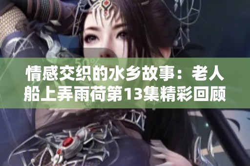 情感交织的水乡故事：老人船上弄雨荷第13集精彩回顾