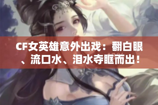 CF女英雄意外出戏：翻白眼、流口水、泪水夺眶而出！