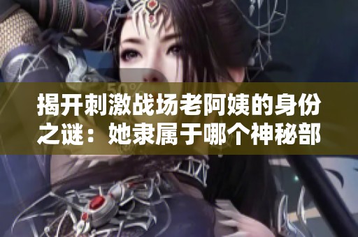 揭开刺激战场老阿姨的身份之谜：她隶属于哪个神秘部门？