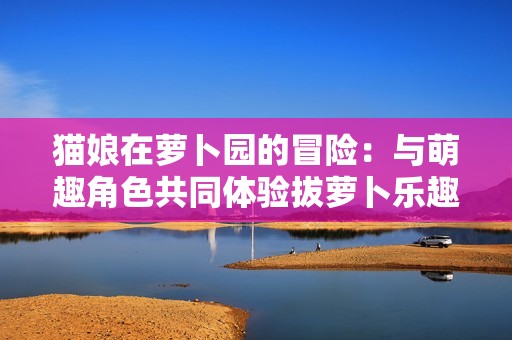 猫娘在萝卜园的冒险：与萌趣角色共同体验拔萝卜乐趣