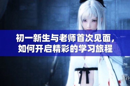 初一新生与老师首次见面，如何开启精彩的学习旅程