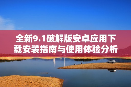 全新9.1破解版安卓应用下载安装指南与使用体验分析