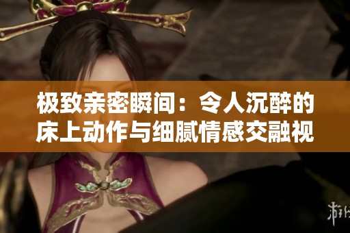 极致亲密瞬间：令人沉醉的床上动作与细腻情感交融视频