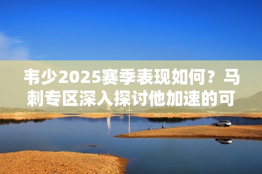韦少2025赛季表现如何？马刺专区深入探讨他加速的可能性