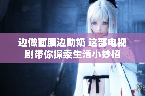 边做面膜边助奶 这部电视剧带你探索生活小妙招