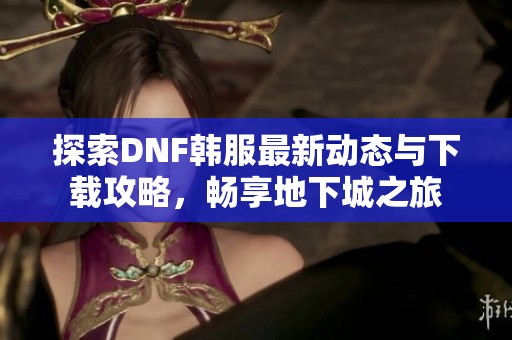 探索DNF韩服最新动态与下载攻略，畅享地下城之旅